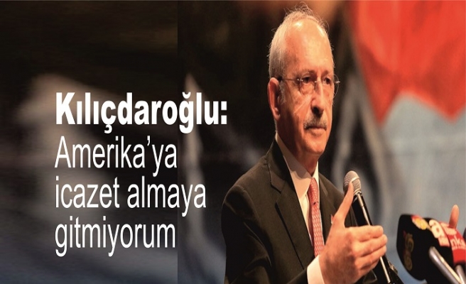 Kılıçdaroğlu: Amerika’ya icazet almaya gitmiyorum